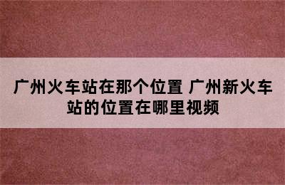 广州火车站在那个位置 广州新火车站的位置在哪里视频